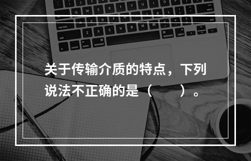 关于传输介质的特点，下列说法不正确的是（　　）。