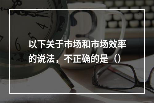 以下关于市场和市场效率的说法，不正确的是（）