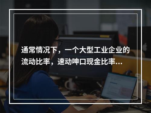 通常情况下，一个大型工业企业的流动比率，速动呻口现金比率的关