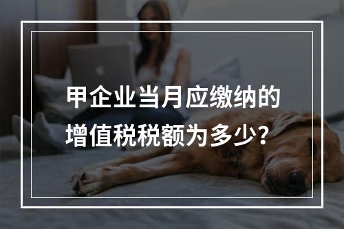 甲企业当月应缴纳的增值税税额为多少？