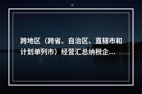 跨地区（跨省、自治区、直辖市和计划单列市）经营汇总纳税企业所