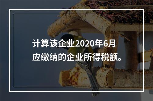 计算该企业2020年6月应缴纳的企业所得税额。