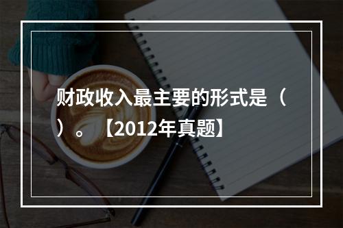 财政收入最主要的形式是（）。【2012年真题】