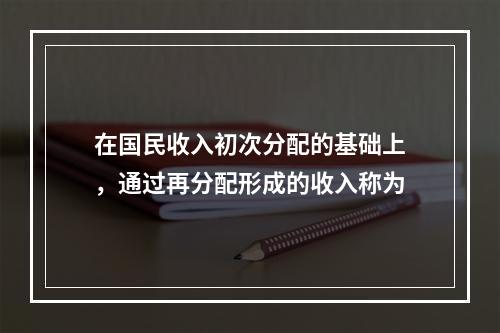 在国民收入初次分配的基础上，通过再分配形成的收入称为