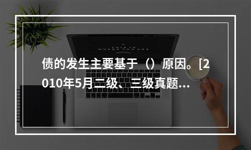 债的发生主要基于（）原因。[2010年5月二级、三级真题]