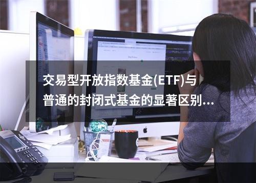 交易型开放指数基金(ETF)与普通的封闭式基金的显著区别为(