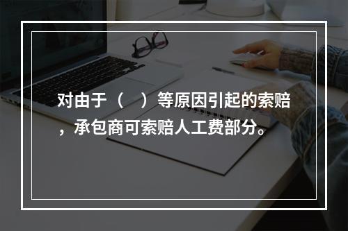 对由于（　）等原因引起的索赔，承包商可索赔人工费部分。