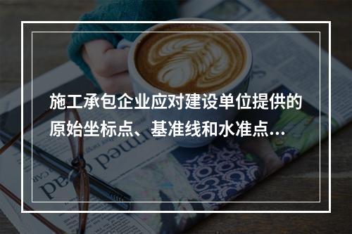 施工承包企业应对建设单位提供的原始坐标点、基准线和水准点等测