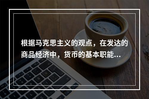 根据马克思主义的观点，在发达的商品经济中，货币的基本职能有。