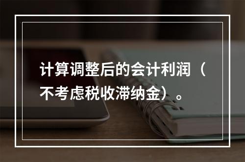 计算调整后的会计利润（不考虑税收滞纳金）。