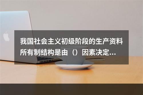 我国社会主义初级阶段的生产资料所有制结构是由（）因素决定的。