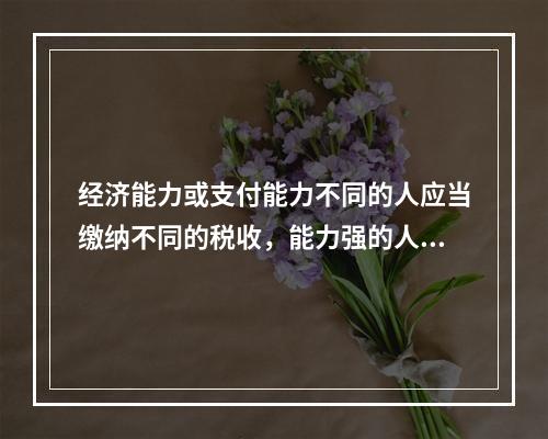 经济能力或支付能力不同的人应当缴纳不同的税收，能力强的人应该