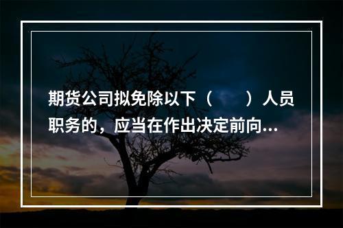 期货公司拟免除以下（　　）人员职务的，应当在作出决定前向公司