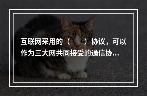 互联网采用的（　　）协议，可以作为三大网共同接受的通信协议。