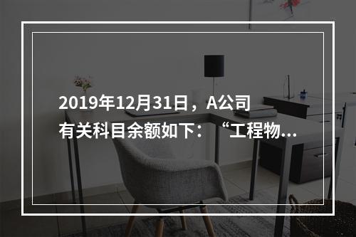 2019年12月31日，A公司有关科目余额如下：“工程物资”