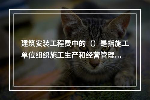 建筑安装工程费中的（）是指施工单位组织施工生产和经营管理所发