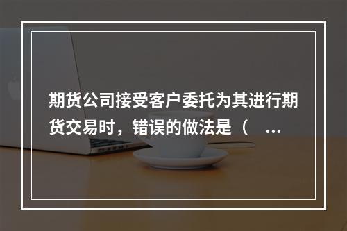 期货公司接受客户委托为其进行期货交易时，错误的做法是（　　）