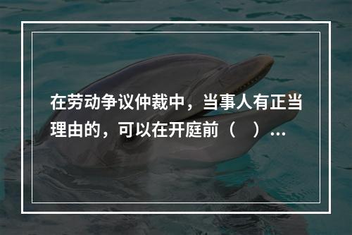 在劳动争议仲裁中，当事人有正当理由的，可以在开庭前（　）日