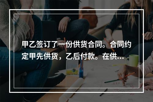 甲乙签订了一份供货合同。合同约定甲先供货，乙后付款。在供货前