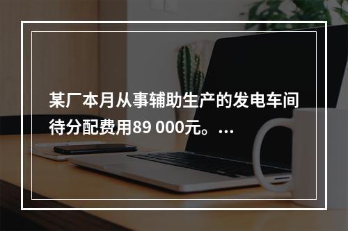 某厂本月从事辅助生产的发电车间待分配费用89 000元。本月