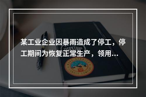 某工业企业因暴雨造成了停工，停工期间为恢复正常生产，领用原材