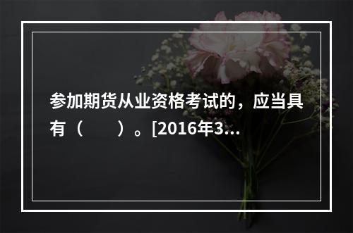 参加期货从业资格考试的，应当具有（　　）。[2016年3月真