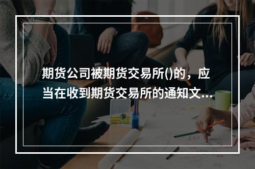 期货公司被期货交易所()的，应当在收到期货交易所的通知文件之