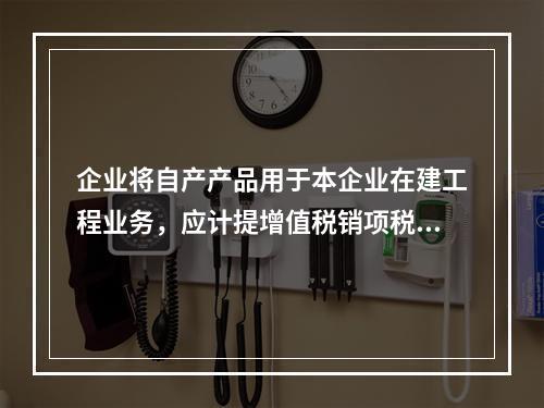 企业将自产产品用于本企业在建工程业务，应计提增值税销项税额多