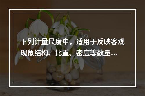 下列计量尺度中，适用于反映客观现象结构、比重、密度等数量关系