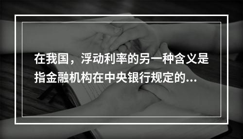 在我国，浮动利率的另一种含义是指金融机构在中央银行规定的浮动