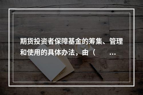 期货投资者保障基金的筹集、管理和使用的具体办法，由（　　）制