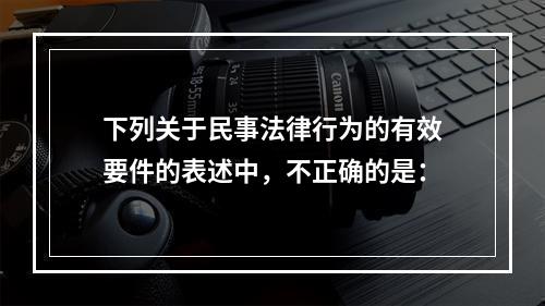 下列关于民事法律行为的有效要件的表述中，不正确的是：