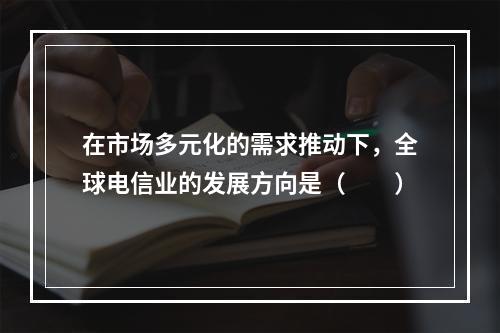 在市场多元化的需求推动下，全球电信业的发展方向是（　　）