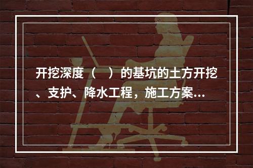 开挖深度（　）的基坑的土方开挖、支护、降水工程，施工方案需要