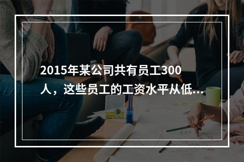 2015年某公司共有员工300人，这些员工的工资水平从低到高