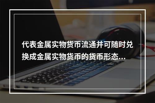 代表金属实物货币流通并可随时兑换成金属实物货币的货币形态是（