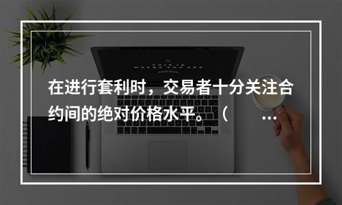 在进行套利时，交易者十分关注合约间的绝对价格水平。（  ）