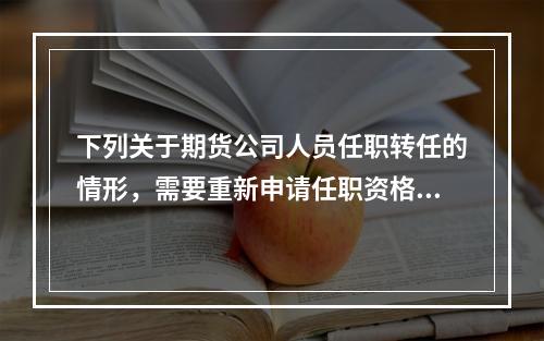 下列关于期货公司人员任职转任的情形，需要重新申请任职资格的是