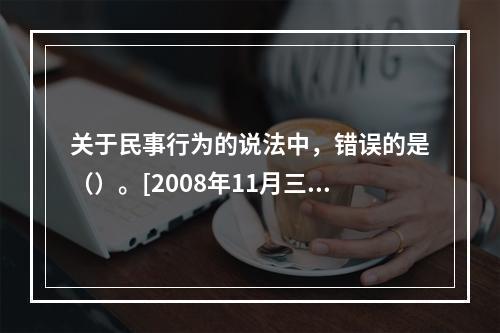 关于民事行为的说法中，错误的是（）。[2008年11月三级真