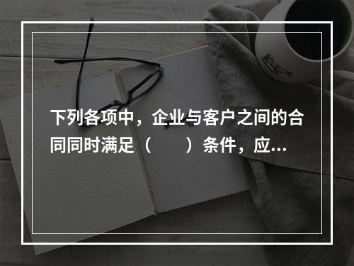 下列各项中，企业与客户之间的合同同时满足（　　）条件，应当在