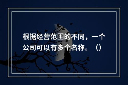 根据经营范围的不同，一个公司可以有多个名称。（）