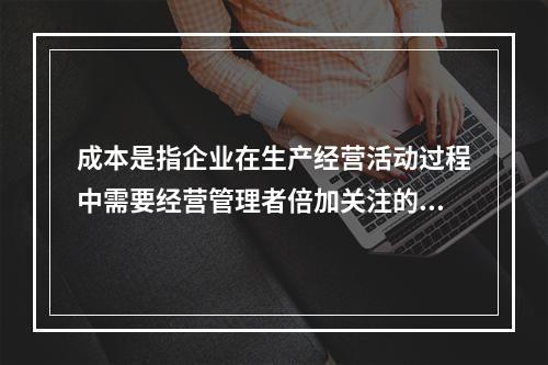 成本是指企业在生产经营活动过程中需要经营管理者倍加关注的一个