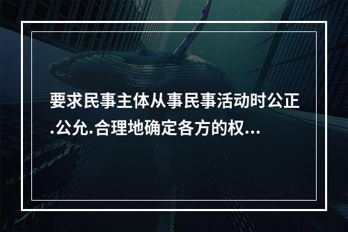 要求民事主体从事民事活动时公正.公允.合理地确定各方的权利和