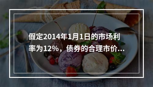 假定2014年1月1日的市场利率为12%，债券的合理市价应为