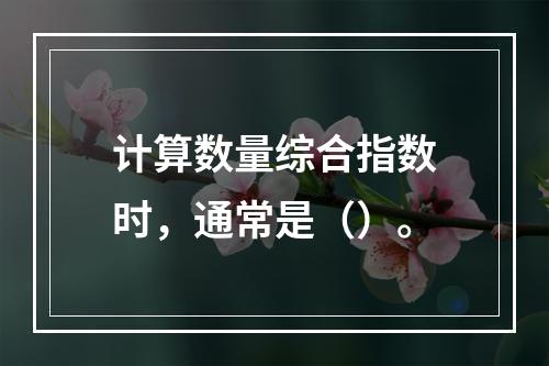 计算数量综合指数时，通常是（）。