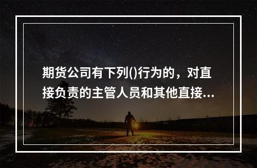 期货公司有下列()行为的，对直接负责的主管人员和其他直接责任