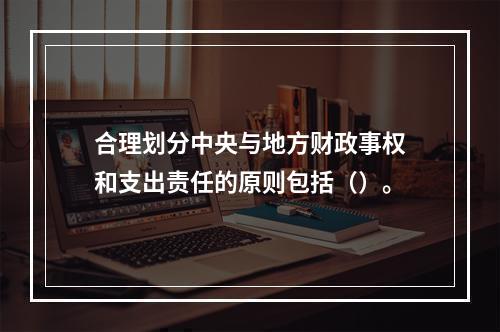 合理划分中央与地方财政事权和支出责任的原则包括（）。