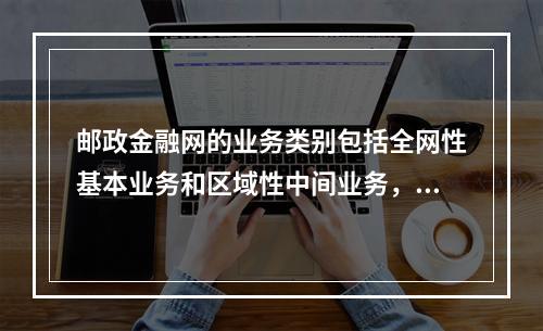 邮政金融网的业务类别包括全网性基本业务和区域性中间业务，其中