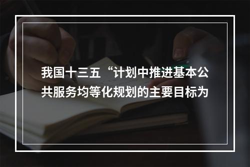 我国十三五“计划中推进基本公共服务均等化规划的主要目标为