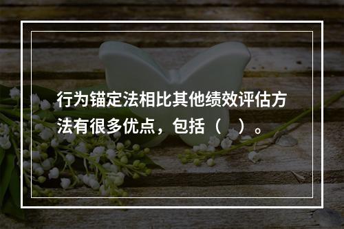 行为锚定法相比其他绩效评估方法有很多优点，包括（　）。